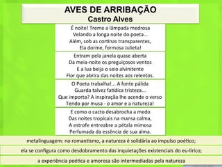 AVES DE ARRIBAÇÃO
                                         Castro Alves
                              É	
  noite!	
  Treme	
  a	
  lâmpada	
  medrosa	
  
                                 Velando	
  a	
  longa	
  noite	
  do	
  poeta...	
  
                             Além,	
  sob	
  as	
  cor<nas	
  transparentes,	
  
                                     Ela	
  dorme,	
  formosa	
  Julieta!	
  
                                  Entram	
  pela	
  janela	
  quase	
  aberta	
  
                            Da	
  meia-­‐noite	
  os	
  preguiçosos	
  ventos	
  
                                    E	
  a	
  lua	
  beija	
  o	
  seio	
  alvinitente	
  
                        Flor	
  que	
  abrira	
  das	
  noites	
  aos	
  relentos.	
  
                              O	
  Poeta	
  trabalha!...	
  A	
  fonte	
  pálida	
  
                                   Guarda	
  talvez	
  fahdica	
  tristeza...	
  
                      Que	
  importa?	
  A	
  inspiração	
  lhe	
  acende	
  o	
  verso	
  
                        Tendo	
  por	
  musa	
  -­‐	
  o	
  amor	
  e	
  a	
  natureza!	
  
                              E	
  como	
  o	
  cacto	
  desabrocha	
  a	
  medo	
  
                            Das	
  noites	
  tropicais	
  na	
  mansa	
  calma,	
  
                             A	
  estrofe	
  entreabre	
  a	
  pétala	
  mimosa	
  
                             Perfumada	
  da	
  essência	
  de	
  sua	
  alma.	
  
   metalinguagem:	
  no	
  roman<smo,	
  a	
  natureza	
  é	
  solidária	
  ao	
  impulso	
  poé<co;	
  
ela	
  se	
  conﬁgura	
  como	
  desdobramento	
  das	
  inquietações	
  existenciais	
  do	
  eu-­‐lírico;	
  
          a	
  experiência	
  poé<ca	
  e	
  amorosa	
  são	
  intermediadas	
  pela	
  natureza	
  
 