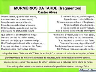 MURMÚRIOS DA TARDE [fragmentos]
                                                            Castro Alves
Ontem	
  à	
  tarde,	
  quando	
  o	
  sol	
  morria,	
                                   E	
  tu	
  no	
  entanto	
  no	
  jardim	
  vagavas,	
  
A	
  natureza	
  era	
  um	
  poema	
  santo,	
                                                  Rosa	
  de	
  amor,	
  celes<al	
  Maria...	
  
De	
  cada	
  moita	
  a	
  escuridão	
  saia,	
                                  Ai!	
  como	
  esquiva	
  sobre	
  o	
  chão	
  pisavas,	
  
De	
  cada	
  gruta	
  rebentava	
  um	
  canto,	
                                              Ai!	
  como	
  alegre	
  a	
  tua	
  boca	
  ria...	
  
Ontem	
  à	
  tarde,	
  quando	
  o	
  sol	
  morria.	
                                   E	
  tu	
  no	
  entanto	
  no	
  jardim	
  vagavas.	
  
Do	
  céu	
  azul	
  na	
  profundeza	
  escura	
                                 Eras	
  a	
  estrela	
  transformada	
  em	
  virgem!	
  
Que	
  bela	
  rosa!	
  que	
  fragrância	
  meiga!	
                         "Colhe-­‐me,	
  ó	
  virgem,	
  não	
  terei	
  mais	
  dores,	
  
Dir-­‐se-­‐ia	
  um	
  riso	
  no	
  jardim	
  aberto,	
                        Guarda-­‐me,	
  ó	
  bela,	
  no	
  teu	
  seio	
  quente...	
  
Dir-­‐se-­‐ia	
  um	
  beijo,	
  que	
  nasceu	
  na	
  veiga...	
                 "E	
  eu	
  escutava	
  o	
  conversar	
  das	
  ﬂores.	
  
Flor!	
  Tu	
  chegaste	
  de	
  outra	
  ﬂor	
  mais	
  perto!...	
                 "Leva-­‐me!	
  leva-­‐me,	
  ó	
  gen<l	
  Maria!"	
  
E	
  eu,	
  que	
  escutava	
  o	
  conversar	
  das	
  ﬂores,	
                Também	
  então	
  eu	
  murmurei	
  cismando...	
  
Ouvi	
  que	
  a	
  rosa	
  murmurava	
  ardente:	
                               Minh'alma	
  é	
  rosa,	
  que	
  a	
  geada	
  esfria...	
  
  tal	
  qual	
  se	
  lê	
  em	
  “Adormecida”/“Aves	
  de	
  arribação”,	
  a	
  natureza	
  é	
  solidária	
  ao	
  impulso	
  eró<co	
  
      por	
  intermédio	
  de	
  metáforas	
  extraídas	
  da	
  natureza,	
  fala-­‐se	
  do	
  desejo	
  de	
  cunho	
  sensual.	
  
    poemas	
  outros,	
  como	
  “Ode	
  ao	
  dois	
  de	
  julho”,	
  apresentam	
  a	
  natureza	
  como	
  plano	
  de	
  fundo	
  
        diante	
  do	
  qual	
  se	
  desenrolam	
  acontecimentos	
  tão	
  grandiosos	
  quanto	
  o	
  espaço	
  |sico.	
  
 