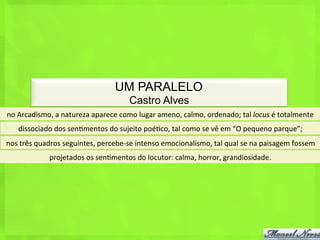 UM PARALELO
                                                     Castro Alves
no	
  Arcadismo,	
  a	
  natureza	
  aparece	
  como	
  lugar	
  ameno,	
  calmo,	
  ordenado;	
  tal	
  locus	
  é	
  totalmente	
  
     dissociado	
  dos	
  sen<mentos	
  do	
  sujeito	
  poé<co,	
  tal	
  como	
  se	
  vê	
  em	
  “O	
  pequeno	
  parque”;	
  
nos	
  três	
  quadros	
  seguintes,	
  percebe-­‐se	
  intenso	
  emocionalismo,	
  tal	
  qual	
  se	
  na	
  paisagem	
  fossem	
  
                  projetados	
  os	
  sen<mentos	
  do	
  locutor:	
  calma,	
  horror,	
  grandiosidade.	
  
 