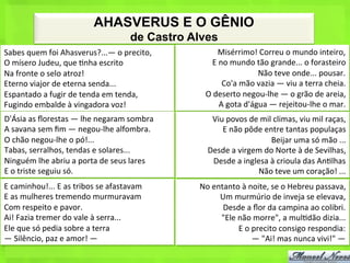 AHASVERUS E O GÊNIO
                                                       de Castro Alves
Sabes	
  quem	
  foi	
  Ahasverus?...—	
  o	
  precito,	
                  Misérrimo!	
  Correu	
  o	
  mundo	
  inteiro,	
  
O	
  mísero	
  Judeu,	
  que	
  <nha	
  escrito	
                       E	
  no	
  mundo	
  tão	
  grande...	
  o	
  forasteiro	
  
Na	
  fronte	
  o	
  selo	
  atroz!	
                                                         Não	
  teve	
  onde...	
  pousar.	
  
Eterno	
  viajor	
  de	
  eterna	
  senda...	
                                Co'a	
  mão	
  vazia	
  —	
  viu	
  a	
  terra	
  cheia.	
  
Espantado	
  a	
  fugir	
  de	
  tenda	
  em	
  tenda,	
             O	
  deserto	
  negou-­‐lhe	
  —	
  o	
  grão	
  de	
  areia,	
  
Fugindo	
  embalde	
  à	
  vingadora	
  voz!	
                               A	
  gota	
  d'água	
  —	
  rejeitou-­‐lhe	
  o	
  mar.	
  
D'Ásia	
  as	
  ﬂorestas	
  —	
  lhe	
  negaram	
  sombra	
            Viu	
  povos	
  de	
  mil	
  climas,	
  viu	
  mil	
  raças,	
  
A	
  savana	
  sem	
  ﬁm	
  —	
  negou-­‐lhe	
  alfombra.	
               E	
  não	
  pôde	
  entre	
  tantas	
  populaças	
  
O	
  chão	
  negou-­‐lhe	
  o	
  pó!...	
                                                       Beijar	
  uma	
  só	
  mão	
  ...	
  
Tabas,	
  serralhos,	
  tendas	
  e	
  solares...	
                   Desde	
  a	
  virgem	
  do	
  Norte	
  à	
  de	
  Sevilhas,	
  
Ninguém	
  lhe	
  abriu	
  a	
  porta	
  de	
  seus	
  lares	
         Desde	
  a	
  inglesa	
  à	
  crioula	
  das	
  An<lhas	
  
E	
  o	
  triste	
  seguiu	
  só.	
                                                       Não	
  teve	
  um	
  coração!	
  ...	
  
E	
  caminhou!...	
  E	
  as	
  tribos	
  se	
  afastavam	
        No	
  entanto	
  à	
  noite,	
  se	
  o	
  Hebreu	
  passava,	
  
E	
  as	
  mulheres	
  tremendo	
  murmuravam	
                            Um	
  murmúrio	
  de	
  inveja	
  se	
  elevava,	
  
Com	
  respeito	
  e	
  pavor.	
                                            Desde	
  a	
  ﬂor	
  da	
  campina	
  ao	
  colibri.	
  
Ai!	
  Fazia	
  tremer	
  do	
  vale	
  à	
  serra...	
                    "Ele	
  não	
  morre",	
  a	
  mul<dão	
  dizia...	
  
Ele	
  que	
  só	
  pedia	
  sobre	
  a	
  terra	
                                 E	
  o	
  precito	
  consigo	
  respondia:	
  
—	
  Silêncio,	
  paz	
  e	
  amor!	
  —	
                                                   —	
  "Ai!	
  mas	
  nunca	
  vivi!"	
  —	
  
 