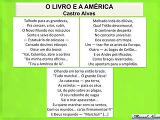 O LIVRO E A AMÉRICA
                                         Castro Alves
 Talhado	
  para	
  as	
  grandezas,	
  	
                     Molhado	
  inda	
  do	
  dilúvio,	
  	
  
     Pra	
  crescer,	
  criar,	
  subir,	
  	
                 Qual	
  Tritão	
  descomunal,	
  	
  
O	
  Novo	
  Mundo	
  nos	
  músculos	
  	
                      O	
  con<nente	
  desperta	
  	
  
      Sente	
  a	
  seiva	
  do	
  porvir.	
  	
                 No	
  concerto	
  universal.	
  	
  
 —	
  Estatuário	
  de	
  colossos	
  —	
  	
                    Dos	
  oceanos	
  em	
  tropa	
  	
  
   Cansado	
  doutros	
  esboços	
  	
                   Um	
  —	
  traz-­‐lhe	
  as	
  artes	
  da	
  Europa,	
  	
  
        Disse	
  um	
  dia	
  Jeová:	
  	
                 Outro	
  —	
  as	
  bagas	
  de	
  Ceilão...	
  	
  
"Vai,	
  Colombo,	
  abre	
  a	
  cor<na	
  	
                  E	
  os	
  Andes	
  petriﬁcados,	
  	
  
 "Da	
  minha	
  eterna	
  oﬁcina...	
  	
                     Como	
  braços	
  levantados,	
  	
  
      "Tira	
  a	
  América	
  de	
  lá".	
  	
           Lhe	
  apontam	
  para	
  a	
  amplidão.	
  
                               Olhando	
  em	
  torno	
  então	
  brada:	
  	
  
                           "Tudo	
  marcha!...	
  Ó	
  grande	
  Deus!	
  	
  
                                   As	
  cataratas	
  —	
  pra	
  terra,	
  	
  
                                 As	
  estrelas	
  —	
  para	
  os	
  céus	
  	
  
                                 Lá,	
  do	
  polo	
  sobre	
  as	
  plagas,	
  	
  
                                     O	
  seu	
  rebanho	
  de	
  vagas	
  	
  
                                     Vai	
  o	
  mar	
  apascentar...	
  	
  
                           Eu	
  quero	
  marchar	
  com	
  os	
  ventos,	
  	
  
                        Com	
  os	
  mundos...	
  co'os	
  ﬁrmamentos!!!"	
  	
  
                          E	
  Deus	
  responde	
  —	
  "Marchar!“	
  [...]	
  
 