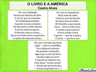 O LIVRO E A AMÉRICA
                                          Castro Alves
             Por	
  uma	
  fatalidade	
  	
                                 Por	
  isso	
  na	
  impaciência	
  	
  
  Dessas	
  que	
  descem	
  de	
  além,	
  	
                                   Desta	
  sede	
  de	
  saber,	
  	
  
      O	
  sec’lo,	
  que	
  viu	
  Colombo,	
  	
                        Como	
  as	
  aves	
  do	
  deserto	
  	
  
       Viu	
  Gubenberg	
  também.	
  	
                                 As	
  almas	
  buscam	
  beber...	
  	
  
      Quando	
  no	
  tosco	
  estaleiro	
  	
                          Oh!	
  Bendito	
  o	
  que	
  semeia	
  	
  
  Da	
  Alemanha	
  o	
  velho	
  obreiro	
  	
                        Livros...	
  livros	
  à	
  mão	
  cheia...	
  	
  
      A	
  ave	
  da	
  imprensa	
  gerou...	
  	
                          E	
  manda	
  o	
  povo	
  pensar!	
  	
  
     O	
  Genovês	
  salta	
  os	
  mares...	
  	
                             O	
  livro	
  caindo	
  n'alma	
  	
  
Busca	
  um	
  ninho	
  entre	
  os	
  palmares	
  	
                  É	
  germe	
  —	
  que	
  faz	
  a	
  palma,	
  	
  
 E	
  a	
  pátria	
  da	
  imprensa	
  achou...	
  	
                    É	
  chuva	
  —	
  que	
  faz	
  o	
  mar.	
  
                                    Vós,	
  que	
  o	
  templo	
  das	
  ideias	
  	
  
                                    Largo	
  —	
  abris	
  às	
  mul<dões,	
  	
  
                                       Pra	
  o	
  ba<smo	
  luminoso	
  	
  
                                      Das	
  grandes	
  revoluções,	
  	
  
                                     Agora	
  que	
  o	
  trem	
  de	
  ferro	
  	
  
                                         Acorda	
  o	
  <gre	
  no	
  cerro	
  	
  
                                     E	
  espanta	
  os	
  caboclos	
  nus,	
  	
  
                                    Fazei	
  desse	
  "rei	
  dos	
  ventos"	
  	
  
                                    —	
  Ginete	
  dos	
  pensamentos,	
  	
  
                                    —	
  Arauto	
  da	
  grande	
  luz!	
  [...]	
  
 