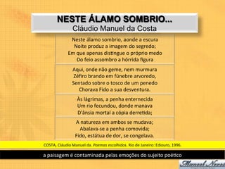 NESTE ÁLAMO SOMBRIO...
                      Cláudio Manuel da Costa
                    Neste	
  álamo	
  sombrio,	
  aonde	
  a	
  escura	
  
                     Noite	
  produz	
  a	
  imagem	
  do	
  segredo;	
  
                   Em	
  que	
  apenas	
  dis9ngue	
  o	
  próprio	
  medo	
  
                         Do	
  feio	
  assombro	
  a	
  hórrida	
  ﬁgura	
  
                      Aqui,	
  onde	
  não	
  geme,	
  nem	
  murmura	
  
                       Zéﬁro	
  brando	
  em	
  fúnebre	
  arvoredo,	
  
                      Sentado	
  sobre	
  o	
  tosco	
  de	
  um	
  penedo	
  
                         Chorava	
  Fido	
  a	
  sua	
  desventura.	
  
                          Às	
  lágrimas,	
  a	
  penha	
  enternecida	
  
                          Um	
  rio	
  fecundou,	
  donde	
  manava	
  
                          D'ânsia	
  mortal	
  a	
  cópia	
  derre9da;	
  
                        A	
  natureza	
  em	
  ambos	
  se	
  mudava;	
  
                           Abalava-­‐se	
  a	
  penha	
  comovida;	
  
                        Fido,	
  estátua	
  de	
  dor,	
  se	
  congelava.	
  	
  
COSTA,	
  Cláudio	
  Manuel	
  da.	
  Poemas	
  escolhidos.	
  Rio	
  de	
  Janeiro:	
  Ediouro,	
  1996.	
  

a	
  paisagem	
  é	
  contaminada	
  pelas	
  emoções	
  do	
  sujeito	
  poé9co	
  
 