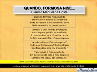 QUANDO, FORMOSA NISE...
                             Cláudio Manuel da Costa
                               Quando,	
  formosa	
  Nise,	
  dividido	
  	
  
                             De	
  teus	
  olhos	
  estou	
  nesta	
  distância	
  	
  
                           Pinta	
  a	
  saudade,	
  à	
  força	
  de	
  minha	
  ânsia	
  	
  
                             Toda	
  a	
  memória	
  do	
  prazer	
  perdido.	
  	
  
                            Lamenta	
  o	
  pensamento	
  amortecido	
  	
  
                            A	
  tua	
  ingrata,	
  pérﬁda	
  inconstância;	
  	
  
                           E	
  quando	
  observa,	
  é	
  só	
  a	
  vil	
  jactância	
  	
  
                          Do	
  fato,	
  que	
  os	
  troféus	
  têm	
  conseguido.	
  	
  
                            Aonde	
  a	
  dita	
  está?	
  Aonde	
  o	
  gesto?	
  	
  
                          Onde	
  o	
  contentamento?	
  Onde	
  a	
  alegria,	
  	
  
                           Que	
  fecundava	
  esse	
  teu	
  lindo	
  rosto?	
  	
  
                                 Tudo	
  deixei,	
  ó	
  Nise,	
  aquele	
  dia	
  	
  
                           Em	
  que	
  deixando	
  tudo	
  o	
  meu	
  desgosto	
  	
  
                            Somente	
  me	
  seguiu	
  por	
  companhia.	
  	
  
       COSTA,	
  Cláudio	
  Manuel	
  da.	
  Poemas	
  escolhidos.	
  Rio	
  de	
  Janeiro:	
  Ediouro,	
  1996.	
  

sen9mentos	
  que	
  antecipam	
  o	
  roman9smo:	
  angús9a,	
  melancolia,	
  tristeza	
  
 