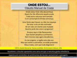 ONDE ESTOU...
                                   Cláudio Manuel da Costa
                                    Onde	
  estou!	
  Este	
  sí9o	
  desconheço	
  	
  
                                   Quem	
  fez	
  tão	
  diferente	
  aquele	
  prado	
  	
  
                                        Tudo	
  outra	
  natureza	
  tem	
  tomado	
  	
  
                                   E	
  em	
  contemplá-­‐lo	
  mmido	
  esmoreço.	
  	
  
                              Uma	
  fonte	
  aqui	
  houve,	
  eu	
  não	
  me	
  esqueço	
  	
  
                                      De	
  estar	
  a	
  ela	
  um	
  dia	
  reclinado:	
  	
  
                                Ali	
  em	
  vale	
  um	
  monte	
  está	
  mudado	
  	
  
                                Quanto	
  pode	
  dos	
  anos	
  o	
  progresso!	
  	
  
                                      Árvores	
  aqui	
  vi	
  tão	
  ﬂorescentes	
  	
  
                                     Que	
  faziam	
  perpétua	
  a	
  primavera	
  	
  
                                    Nem	
  troncos	
  vejo	
  agora	
  decadentes.	
  	
  
                                 Eu	
  me	
  engano:	
  a	
  região	
  esta	
  não	
  era:	
  	
  
                          Mas	
  que	
  venho	
  a	
  estranhar;	
  se	
  estão	
  presentes	
  	
  
                                Meus	
  males,	
  com	
  que	
  tudo	
  degenera!	
  	
  
             COSTA,	
  Cláudio	
  Manuel	
  da.	
  Poemas	
  escolhidos.	
  Rio	
  de	
  Janeiro:	
  Ediouro,	
  1996.	
  

bucolismo:	
  o	
  locutor	
  apresenta	
  uma	
  cena	
  em	
  que	
  a	
  natureza	
  ganha	
  relevância;	
  
  aspecto	
  pré-­‐român9co:	
  os	
  sen9mentos	
  do	
  locutor	
  contaminam	
  a	
  paisagem.	
  
 