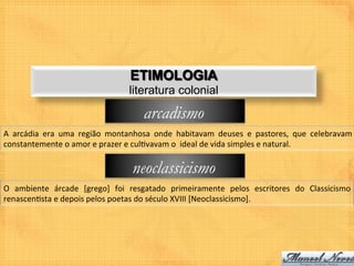 ETIMOLOGIA
                                                literatura colonial

                                                      arcadismo
A	
   arcádia	
   era	
   uma	
   região	
   montanhosa	
   onde	
   habitavam	
   deuses	
   e	
   pastores,	
   que	
   celebravam	
  
constantemente	
  o	
  amor	
  e	
  prazer	
  e	
  cul9vavam	
  o	
  	
  ideal	
  de	
  vida	
  simples	
  e	
  natural.	
  

                                                 neoclassicismo
O	
   ambiente	
   árcade	
   [grego]	
   foi	
   resgatado	
   primeiramente	
   pelos	
   escritores	
   do	
   Classicismo	
  
renascen9sta	
  e	
  depois	
  pelos	
  poetas	
  do	
  século	
  XVIII	
  [Neoclassicismo].	
  
 