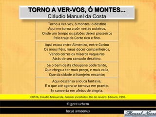 TORNO A VER-VOS, Ó MONTES...
                   Cláudio Manuel da Costa
                Torno	
  a	
  ver-­‐vos,	
  ó	
  montes;	
  o	
  des9no	
  
                Aqui	
  me	
  torna	
  a	
  pôr	
  nestes	
  outeiros,	
  
             Onde	
  um	
  tempo	
  os	
  gabões	
  deixei	
  grosseiros	
  
                      Pelo	
  traje	
  da	
  Corte	
  rico	
  e	
  ﬁno.	
  
               Aqui	
  estou	
  entre	
  Almentro,	
  entre	
  Corino	
  
               Os	
  meus	
  ﬁéis,	
  meus	
  doces	
  companheiros,	
  
                     Vendo	
  corres	
  os	
  míseros	
  vaqueiros	
  
                      Atrás	
  de	
  seu	
  cansado	
  desa9no.	
  
                 Se	
  o	
  bem	
  desta	
  choupana	
  pode	
  tanto,	
  
                Que	
  chega	
  a	
  ter	
  mais	
  preço,	
  e	
  mais	
  valia,	
  
                  Que	
  da	
  cidade	
  o	
  lisonjeiro	
  encanto;	
  
                           Aqui	
  descansa	
  a	
  louca	
  fantasia;	
  
                E	
  o	
  que	
  até	
  agora	
  se	
  tornava	
  em	
  pranto,	
  
                         Se	
  converta	
  em	
  afetos	
  de	
  alegria.	
  	
  
COSTA,	
  Cláudio	
  Manuel	
  da.	
  Poemas	
  escolhidos.	
  Rio	
  de	
  Janeiro:	
  Ediouro,	
  1996.	
  

                                         fugere	
  urbem	
  
                                        locus	
  amoenus	
  
 
