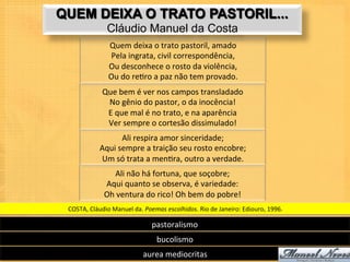 QUEM DEIXA O TRATO PASTORIL...
                    Cláudio Manuel da Costa
                     Quem	
  deixa	
  o	
  trato	
  pastoril,	
  amado	
  
                     Pela	
  ingrata,	
  civil	
  correspondência,	
  
                     Ou	
  desconhece	
  o	
  rosto	
  da	
  violência,	
  
                     Ou	
  do	
  re9ro	
  a	
  paz	
  não	
  tem	
  provado.	
  
                  Que	
  bem	
  é	
  ver	
  nos	
  campos	
  transladado	
  
                   No	
  gênio	
  do	
  pastor,	
  o	
  da	
  inocência!	
  
                   E	
  que	
  mal	
  é	
  no	
  trato,	
  e	
  na	
  aparência	
  
                   Ver	
  sempre	
  o	
  cortesão	
  dissimulado!	
  
                         Ali	
  respira	
  amor	
  sinceridade;	
  
                Aqui	
  sempre	
  a	
  traição	
  seu	
  rosto	
  encobre;	
  
                Um	
  só	
  trata	
  a	
  men9ra,	
  outro	
  a	
  verdade.	
  
                       Ali	
  não	
  há	
  fortuna,	
  que	
  soçobre;	
  
                   Aqui	
  quanto	
  se	
  observa,	
  é	
  variedade:	
  
                   Oh	
  ventura	
  do	
  rico!	
  Oh	
  bem	
  do	
  pobre!	
  
 COSTA,	
  Cláudio	
  Manuel	
  da.	
  Poemas	
  escolhidos.	
  Rio	
  de	
  Janeiro:	
  Ediouro,	
  1996.	
  

                                           pastoralismo	
  
                                             bucolismo	
  
                                      aurea	
  mediocritas	
  
 