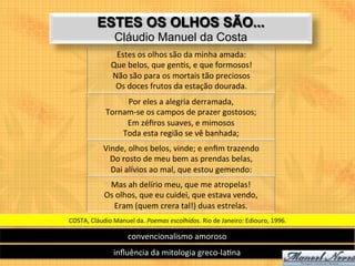 ESTES OS OLHOS SÃO...
                      Cláudio Manuel da Costa
                     Estes	
  os	
  olhos	
  são	
  da	
  minha	
  amada:	
  	
  
                    Que	
  belos,	
  que	
  gen9s,	
  e	
  que	
  formosos!	
  	
  
                    Não	
  são	
  para	
  os	
  mortais	
  tão	
  preciosos	
  	
  
                     Os	
  doces	
  frutos	
  da	
  estação	
  dourada.	
  
                       Por	
  eles	
  a	
  alegria	
  derramada,	
  	
  
                  Tornam-­‐se	
  os	
  campos	
  de	
  prazer	
  gostosos;	
  	
  
                       Em	
  zéﬁros	
  suaves,	
  e	
  mimosos	
  	
  
                      Toda	
  esta	
  região	
  se	
  vê	
  banhada;	
  
                 Vinde,	
  olhos	
  belos,	
  vinde;	
  e	
  enﬁm	
  trazendo	
  	
  
                   Do	
  rosto	
  de	
  meu	
  bem	
  as	
  prendas	
  belas,	
  
                   Dai	
  alívios	
  ao	
  mal,	
  que	
  estou	
  gemendo:	
  
                  Mas	
  ah	
  delírio	
  meu,	
  que	
  me	
  atropelas!	
  
                 Os	
  olhos,	
  que	
  eu	
  cuidei,	
  que	
  estava	
  vendo,	
  	
  
                     Eram	
  (quem	
  crera	
  tal!)	
  duas	
  estrelas.	
  
COSTA,	
  Cláudio	
  Manuel	
  da.	
  Poemas	
  escolhidos.	
  Rio	
  de	
  Janeiro:	
  Ediouro,	
  1996.	
  

                             convencionalismo	
  amoroso	
  
                      inﬂuência	
  da	
  mitologia	
  greco-­‐la9na	
  
 