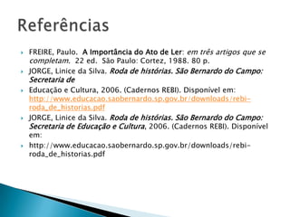    FREIRE, Paulo. A Importância do Ato de Ler: em três artigos que se
    completam. 22 ed. São Paulo: Cortez, 1988. 80 p.
   JORGE, Linice da Silva. Roda de histórias. São Bernardo do Campo:
    Secretaria de
   Educação e Cultura, 2006. (Cadernos REBI). Disponível em:
    http://www.educacao.saobernardo.sp.gov.br/downloads/rebi-
    roda_de_historias.pdf
   JORGE, Linice da Silva. Roda de histórias. São Bernardo do Campo:
    Secretaria de Educação e Cultura, 2006. (Cadernos REBI). Disponível
    em:
   http://www.educacao.saobernardo.sp.gov.br/downloads/rebi-
    roda_de_historias.pdf
 