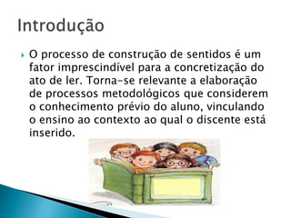    O processo de construção de sentidos é um
    fator imprescindível para a concretização do
    ato de ler. Torna-se relevante a elaboração
    de processos metodológicos que considerem
    o conhecimento prévio do aluno, vinculando
    o ensino ao contexto ao qual o discente está
    inserido.
 