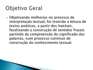    Objetivando melhorias no processo de
    interpretação textual, foi inserido a leitura de
    textos poéticos, a partir dos haickais,
    focalizando a construção de sentidos frasais
    partindo da compreensão do significado das
    palavras, num processo contínuo de
    construção do conhecimento textual.
 