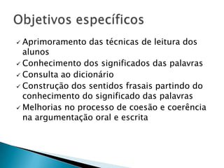  Aprimoramento das técnicas de leitura dos
  alunos
 Conhecimento dos significados das palavras
 Consulta ao dicionário
 Construção dos sentidos frasais partindo do
  conhecimento do significado das palavras
 Melhorias no processo de coesão e coerência
  na argumentação oral e escrita
 