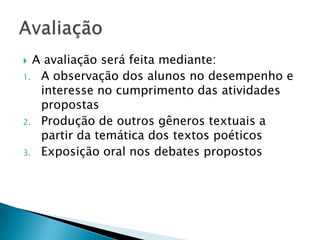  A avaliação será feita mediante:
1. A observação dos alunos no desempenho e
   interesse no cumprimento das atividades
   propostas
2. Produção de outros gêneros textuais a
   partir da temática dos textos poéticos
3. Exposição oral nos debates propostos
 