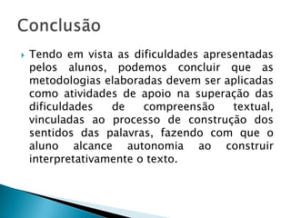   Tendo em vista as dificuldades apresentadas
    pelos alunos, podemos concluir que as
    metodologias elaboradas devem ser aplicadas
    como atividades de apoio na superação das
    dificuldades   de    compreensão    textual,
    vinculadas ao processo de construção dos
    sentidos das palavras, fazendo com que o
    aluno alcance autonomia ao construir
    interpretativamente o texto.
 