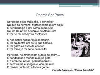 Poema Ser Poeta
Ser poeta é ser mais alto, é ser maior
Do que os homens! Morder como quem beija!
É ser mendigo e dar como quem seja
Rei do Reino de Aquém e de Além Dor!
É ter de mil desejos o esplendor
E não saber sequer que se deseja!
É ter cá dentro um astro que flameja,
É ter garras e asas de condor!
É ter fome, é ter sede de infinito!
Por elmo, as manhãs de ouro e de cetim…
É condensar o mundo num só grito!
E é amar-te, assim, perdidamente…
É seres alma e sangue e vida em mim
E dizê-lo cantando a toda a gente!
Florbela Espanca in “Poesia Completa”
 