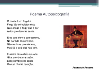 Poema Autopsicografia
O poeta é um fingidor.
Finge tão completamente
Que chega a fingir que é dor
A dor que deveras sente.
E os que leem o que escreve,
Na dor lida sentem bem,
Não as duas que ele teve,
Mas só a que eles não têm.
E assim nas calhas de roda
Gira, a entreter a razão,
Esse comboio de corda
Que se chama coração.
Fernando Pessoa
 