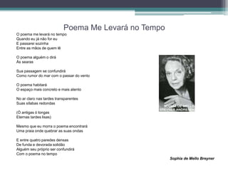 Poema Me Levará no Tempo
O poema me levará no tempo
Quando eu já não for eu
E passarei sozinha
Entre as mãos de quem lê
O poema alguém o dirá
Às searas
Sua passagem se confundirá
Como rumor do mar com o passar do vento
O poema habitará
O espaço mais concreto e mais atento
No ar claro nas tardes transparentes
Suas sílabas redondas
(Ó antigas ó longas
Eternas tardes lisas)
Mesmo que eu morra o poema encontrará
Uma praia onde quebrar as suas ondas
E entre quatro paredes densas
De funda e devorada solidão
Alguém seu próprio ser confundirá
Com o poema no tempo
Sophia de Mello Breyner
 