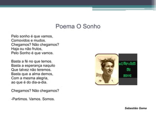 Poema O Sonho
Pelo sonho é que vamos,
Comovidos e mudos.
Chegamos? Não chegamos?
Haja ou não frutos,
Pelo Sonho é que vamos.
Basta a fé no que temos.
Basta a esperança naquilo
Que talvez não teremos.
Basta que a alma demos,
Com a mesma alegria,
ao que é do dia-a-dia.
Chegamos? Não chegamos?
-Partimos. Vamos. Somos.
Sebastião Gama
 