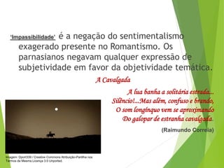 ‘Impassibilidade’ é a negação do sentimentalismo
exagerado presente no Romantismo. Os
parnasianos negavam qualquer expressão de
subjetividade em favor da objetividade temática.
A Cavalgada
A lua banha a solitária estrada...
Silêncio!...Mas além, confuso e brando,
O som longínquo vem se aproximando
Do galopar de estranha cavalgada.
(Raimundo Correia)
PORTUGUÊS, 2º ANO
PARNASIANISMO
Imagem: Dport339 / Creative Commons Atribuição-Partilha nos
Termos da Mesma Licença 3.0 Unported.
 