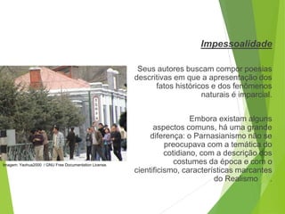 Impessoalidade
Seus autores buscam compor poesias
descritivas em que a apresentação dos
fatos históricos e dos fenômenos
naturais é imparcial.
Embora existam alguns
aspectos comuns, há uma grande
diferença: o Parnasianismo não se
preocupava com a temática do
cotidiano, com a descrição dos
costumes da época e com o
cientificismo, características marcantes
do Realismo (6).
PORTUGUÊS, 2º ANO
PARNASIANISMO
Imagem: Yaohua2000 / GNU Free Documentation License.
 
