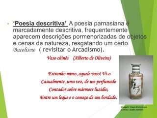 • ‘Poesia descritiva’ A poesia parnasiana é
marcadamente descritiva, frequentemente
aparecem descrições pormenorizadas de objetos
e cenas da natureza, resgatando um certo
Bucolismo ( revisitar o Arcadismo).
Vaso chinês (Alberto de Oliveira)
Estranho mimo ,aquele vaso! Vi-o
Casualmente ,uma vez, de um perfumado
Contador sobre mármore luzidio,
Entre um leque e o começo de um bordado.
PORTUGUÊS, 2º ANO
PARNASIANISMO
Imagem: Vase.Anonymous
(China) / public domain
 