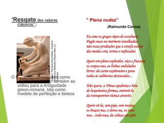 ‘Resgate dos valores
clássicos’ :
O Parnasianismo, assim como
fez o Classicismo, também se
voltou para a Antiguidade
greco-romana, tida como
modelo de perfeição e beleza
PORTUGUÊS, 2º ANO
PARNASIANISMO
" Plena nudez”
(Raimundo Correa)
Eu amo os gregos tipos de escultura:
Pagãs nuas no mármore entalhadas;
não essas produções que a estufa escura
das modas cria, tortas e enfezadas
Quero em pleno esplendor, viço e frescura
os corpos nus; as linhas onduladas
livres: da carne exuberante e pura
todas as saliências destacadas...
Não quero, a Vênus opulenta e bela
de luxuriantes formas, entrevê-la
da transparente túnica através:
Quero vê-la, sem pejo, sem receios,
os braços nus, o dorso nu, os seios
nus... toda nua, da cabeça aos pés!
Imagem:
Pandora,Harry
Bates
/
Creative
Commons
Attribution-Share
Alike
3.0
Unported
 
