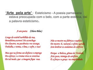 ‘Arte pela arte’ : Esteticismo - A poesia parnasiana
estava preocupada com o belo, com a parte estética, daí
a palavra esteticismo.
PORTUGUÊS, 2º ANO
PARNASIANISMO
A um poeta (Olavo Bilac)
Longe do estéril turbilhão da rua,
Beneditino,escreve! No aconchego
Do claustro, na paciência e no sossego,
Trabalha, e teima, e lima, e sofre, e sua!
Mas que na forma see disfarce o emprego
Do esforço; e a trama viva se construa
De tal modo, que a imagem fique nua.
Não se mostre na fábrica o suplício
Do mestre. E, natural, o efeito agrade,
Sem lembrar os andaimes do edifício:
Porque a Beleza, gêmea da Verdade,
Arte pura, inimiga do artifício,
É a força e a graça na simplicidade.
 