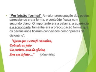• ‘Perfeição formal’ A maior preocupação dos poetas
parnasianos era a forma, o conteúdo ficava num
segundo plano. O importante era a palavra, a aparência
e a sonoridade.Tamanha era a preocupação formal que
os parnasianos ficaram conhecidos como “poetas de
dicionário”.
“Quero que a estrofe cristalina,
Dobrado ao jeito
Do ourives, saia da oficina,
Sem um defeito ...” (Olavo Bilac)
PORTUGUÊS, 2º ANO
PARNASIANISMO
 