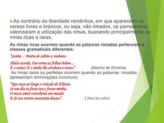 Ao contrário da liberdade romântica, em que apareciam os
versos livres e brancos, ou seja, não rimados, os parnasianos
valorizaram a utilização das rimas, buscando principalmente as
rimas ricas e raras.
As rimas ricas ocorrem quando as palavras rimadas pertencem a
classes gramaticais diferentes:
“Sonha ... Porém de súbito a violento
Abalo acorda. Em torno as folhas bolem ...
É o vento! E o ninho lhe arrebata o vento”. (Alberto de Oliveira)
As rimas raras ou perfeitas ocorrem quando as palavras rimadas
apresentam terminações incomuns:
“Que ouço ao longe o oráculo de Elêusis.
Se um dia eu fosse teu e fosses minha,
O nosso amor conceberia um mundo
E de teu ventre nasceriam deuses”. ( Raul de Leôni)
PORTUGUÊS, 2º ANO
PARNASIANISMO
 