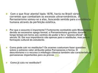 PORTUGUÊS, 2º ANO
PARNASIANISMO
 Com o que ficar atento? Após 1878, havia no Brasil várias
correntes que combatiam os excessos ultrarromânticos. O
Parnasianismo somou-se a elas, buscando sentido para a existência
humana através da perfeição estética.
 Por que o assunto é importante? Fortemente combatido pelo Modernismo,
devido ao excessivo apego formal, o Parnasianismo gravitou durante
longo tempo em torno aos centros do poder e foi a "poesia oficial" do
século 19. Daí sua importância não apenas para o vestibular, mas para a
formação cultural do estudante.
 Como pode cair no vestibular? Os exames costumam fazer questões
sobre o extremo valor atribuído pelos Parnasianos à forma. O
descritivismo e o recurso à mitologia clássica também são características
parnasianas importantes para as provas (12).
 Como já caiu no vestibular?
 