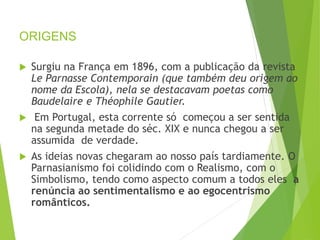 ORIGENS
 Surgiu na França em 1896, com a publicação da revista
Le Parnasse Contemporain (que também deu origem ao
nome da Escola), nela se destacavam poetas como
Baudelaire e Théophile Gautier.
 Em Portugal, esta corrente só começou a ser sentida
na segunda metade do séc. XIX e nunca chegou a ser
assumida de verdade.
 As ideias novas chegaram ao nosso país tardiamente. O
Parnasianismo foi colidindo com o Realismo, com o
Simbolismo, tendo como aspecto comum a todos eles a
renúncia ao sentimentalismo e ao egocentrismo
românticos.
PORTUGUÊS, 2º ANO
PARNASIANISMO
 