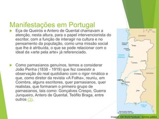 Manifestações em Portugal
 Eça de Queirós e Antero de Quental chamavam a
atenção, nesta altura, para o papel intervencionista do
escritor, com a função de interagir na cultura e no
pensamento da população, como uma missão social
que lhe é atribuída, o que se pode relacionar com o
ideal da «arte pela arte» já referenciado.
 Como parnasianos genuínos, temos a considerar
João Penha (1838 - 1919) que fez coexistir a
observação do real quotidiano com o rigor rimático e
que, como diretor da revista «A Folha», reuniu, em
Coimbra, alguns escritores, quer parnasianos, quer
realistas, que formaram o primeiro grupo de
parnasianos, tais como: Gonçalves Crespo, Guerra
Junqueiro, Antero de Quental, Teófilo Braga, entre
outros (3).
PORTUGUÊS, 2º ANO
PARNASIANISMO
Imagem: CIA World Factbook / domínio público
 