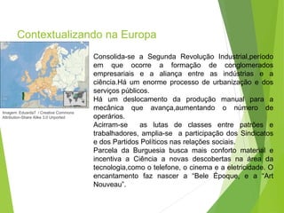 Contextualizando na Europa
Imagem: Eduarda7 / Creative Commons
Attribution-Share Alike 3.0 Unported
PORTUGUÊS, 2º ANO
PARNASIANISMO
Consolida-se a Segunda Revolução Industrial,período
em que ocorre a formação de conglomerados
empresariais e a aliança entre as indústrias e a
ciência.Há um enorme processo de urbanização e dos
serviços públicos.
Há um deslocamento da produção manual para a
mecânica que avança,aumentando o número de
operários.
Acirram-se as lutas de classes entre patrões e
trabalhadores, amplia-se a participação dos Sindicatos
e dos Partidos Políticos nas relações sociais.
Parcela da Burguesia busca mais conforto material e
incentiva a Ciência a novas descobertas na área da
tecnologia,como o telefone, o cinema e a eletricidade. O
encantamento faz nascer a “Bele Époque, e a “Art
Nouveau”.
 