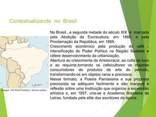 Contextualizando no Brasil
PORTUGUÊS, 2º ANO
PARNASIANISMO
No Brasil , a segunda metade do século XIX é marcada
pela Abolição da Escravatura, em 1888, e pela
Proclamação da República, em 1889.
Crescimento econômico pela produção do café ,
intensificação do Poder Político na Região Sudeste e
célere desenvolvimento da urbanização.
Abertura ao crescimento da Aristocracia ,ao culto ao luxo
e ao requinte,tornando os cafeicultores os maiores
consumidores de produtos de arte do período,
transformando-os em objetos raros e preciosos.
Nesse formato, a Poesia Parnasiana e sua proposta
preciosista se adéquam facilmente e dão margem à
reflexão sobre uma Instituição que organize a expressão
artística e, em 1897, cria-se a Academia Brasileira de
Letras, fundada pela elite dos escritores da época.
Imagem: CIA World Factbook / domínio público
 