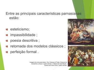 Entre as principais características parnasianas
estão:
esteticismo;
impassibilidade ;
poesia descritiva ;
retomada dos modelos clássicos ;
perfeição formal .
PORTUGUÊS, 2º ANO
PARNASIANISMO
Imagens de cima para baixo: Clio, Euterpe et Thalie. Gravura de
Eustache Le Sueur / public domain e Athene bei den Musen.
Gravira de Frans Floris / public domain
 