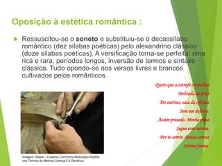 Oposição à estética romântica :
 Ressuscitou-se o soneto e substituiu-se o decassílabo
romântico (dez silabas poéticas) pelo alexandrino clássico
(doze sílabas poéticas). A versificação torna-se perfeita: rima
rica e rara, períodos longos, inversão de termos e sintaxe
clássica. Tudo opondo-se aos versos livres e brancos
cultivados pelos românticos.
Quero que a estrofe cristalina
Dobrada ao jeito
Do ourives, saia da oficina
Sem um defeito.
Assim procedo. Minha pena
Segue essa norma,
Por te servir, Deusa serena
Serena forma.
PORTUGUÊS, 2º ANO
PARNASIANISMO
Imagem: Dewet / Creative Commons Atribuição-Partilha
nos Termos da Mesma Licença 2.0 Genérica.
 
