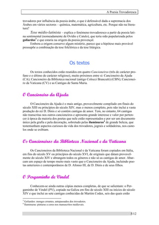 A Poesia Trovadoresca
5/12
trovadores por influência da poesia árabe, o que é defensável dada a supremacia dos
Árabes em vários sectores – química, matemática, agricultura, etc. Porque não na litera-
tura?
Tese médio-latinista – explica o fenómeno trovadoresco a partir da poesia lati-
na sentimental (nomeadamente de Ovídio e Catulo), que teria sido popularizada pelos
goliardos3
e que estaria na origem da poesia provençal.
Embora a origem conserve algum mistério, parece que a hipótese mais provável
pressupõe a combinação da tese folclórica e da tese litúrgica.
Os textos
Os textos conhecidos estão reunidos em quatro Cancioneiros (três de carácter pro-
fano e o último de carácter religioso), muito próximos entre si: Cancioneiro da Ajuda
(CA); Cancioneiro da Biblioteca nacional (antigo Colocci Brancutti) (CBN); Cancionei-
ro da Vaticana (CV) e as Cantigas de Santa Maria.
O Cancioneiro da Ajuda
O Cancioneiro da Ajuda é o mais antigo, provavelmente compilado em finais do
século XIII ou princípios do século XIV, mas o menos completo, pois não inclui a vasta
produção do rei D. Dinis e só contém cantigas de amor. Tem, no entanto, 64 cantigas
não transcritas nos outros cancioneiros e apresenta grande interesse e valor por perten-
cer à época da maioria dos poetas que nele estão representados e por ser um documento
único pela grafia e pela decoração, sobretudo pelas iluminuras4
de grande beleza, que
testemunham aspectos curiosos da vida dos trovadores, jograis e soldadeiras, nos caste-
los onde se exibiam.
Os Cancioneiros da Biblioteca Nacional e da Vaticana
Os Cancioneiros da Biblioteca Nacional e da Vaticana foram copiados em Itália,
em fins do século XV ou princípios do século XVI, de originais que datam provavel-
mente do século XIV e abrangem todos os géneros e não só as cantigas de amor. Abar-
cam um espaço de tempo muito mais vasto que o Cancioneiro da Ajuda, incluindo poe-
tas anteriores e contemporâneos de D. Afonso III, de D. Dinis e de seus filhos.
O Pergaminho de Vindel
Conhecem-se ainda outras cópias menos completas, de que se salientam: o Per-
gaminho de Vindel (PV), copiado na Galiza em fins de século XIII ou inícios do século
XIV e que inclui as sete cantigas conhecidas de Martim Codax, seis das quais estão
3
Goliardos: monges errantes, antepassados dos trovadores.
4
Iluminuras: pinturas a cores nos manuscritos medievais.
 