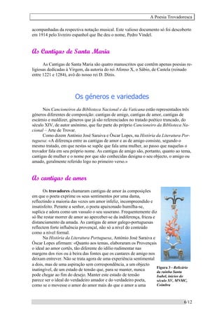 A Poesia Trovadoresca
6/12
acompanhadas da respectiva notação musical. Este valioso documento só foi descoberto
em 1914 pelo livreiro espanhol que lhe deu o nome, Pedro Vindel.
As Cantigas de Santa Maria
As Cantigas de Santa Maria são quatro manuscritos que contêm apenas poesias re-
ligiosas dedicadas à Virgem, da autoria do rei Afonso X, o Sábio, de Castela (reinado
entre 1221 e 1284), avô do nosso rei D. Dinis.
Os géneros e variedades
Nos Cancioneiros da Biblioteca Nacional e da Vaticana estão representados três
géneros diferentes de composição: cantigas de amigo, cantigas de amor, cantigas de
escárnio e maldizer, géneros que já são referenciados no tratado poético truncado, do
século XIV, de autor anónimo, que faz parte do próprio Cancioneiro da Biblioteca Na-
cional – Arte de Trovar.
Como dizem António José Saraiva e Óscar Lopes, na História da Literatura Por-
tuguesa: «A diferença entre as cantigas de amor e as de amigo consiste, segundo o
mesmo tratado, em que nestas se supõe que fala uma mulher, ao passo que naquelas o
trovador fala em seu próprio nome. As cantigas de amigo são, portanto, quanto ao tema,
cantigas de mulher e o nome por que são conhecidas designa o seu objecto, o amigo ou
amado, geralmente referido logo no primeiro verso.»
As cantigas de amor
Os trovadores chamaram cantigas de amor às composições
em que o poeta exprime os seus sentimentos por uma dama,
reflectindo a maioria das vezes um amor infeliz, incompreendido e
insatisfeito. Perante a senhor, o poeta apaixonado humilha-se,
suplica e adora como um vassalo o seu suserano. Frequentemente diz
só lhe restar morrer de amor ao aperceber-se da indiferença, frieza e
distanciamento da amada. As cantigas de amor galego-portuguesas
reflectem forte influência provençal, não só a nível do conteúdo
como a nível formal.
Na História da Literatura Portuguesa, António José Saraiva e
Óscar Lopes afirmam: «Quanto aos temas, elaboraram os Provençais
o ideal ao amor cortês, tão diferente do idílio rudimentar nas
margens dos rios ou à beira das fontes que os cantares de amigo nos
deixam entrever. Não se trata agora de uma experiência sentimental
a dois, mas de uma aspiração sem correspondência, a um objecto
inatingível, de um estado de tensão que, para se manter, nunca
pode chegar ao fim do desejo. Manter este estado de tensão
parece ser o ideal do verdadeiro amador e do verdadeiro poeta,
como se o movesse o amor do amor mais do que o amor a uma
Figura 3 - Relicário
da rainha Santa
Isabel, inícios do
século XV, MNMC,
Coimbra
 