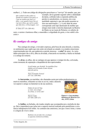 A Poesia Trovadoresca
7/12
Que soidade de mha senhor ei,
quando me nembra d’ela qual a vi
e que me nembra que bem a oí
falar, e, por quantro bem d’ela sei
rog’ueu a Deus, que end’á o poder
que mha leixe, se lhi prouguer, veer.
......................
D. Dinis (CV 119; CBN 481)
mulher (...). Todo um código de obrigações preceituava o “serviço” do amador, que, por
exemplo, devia guardar segredo sobre a identidade
da dama, coibindo toda a expansão pública da
paixão (o autodomínio, ou mesura, era a sua
qualidade suprema) e que não podia ausentar-se
sem sua autorização (...). A este ideal de amor
corresponde certo tipo idealizado de mulher que
atingiu mais tarde a máxima depuração na Beatriz
de Dante ou na Laura de Petrarca: os cabelos de
ouro, o sereno e luminoso olhar, a mansidão e a dignidade do gesto, o riso subtil e dis-
creto.»
As cantigas de amigo
Nas cantigas de amigo, o trovador expressa, pela boca de uma donzela, a menina,
os sentimentos que supõe que esta sente em relação ao amado e os estados emocionais
experimentados por ela, que padeceria a paixão amorosa – a coita5
de amor. As varie-
dades principais são a alva, alba ou alvorada, a barcarola ou marinha, a bailia ou bailada
e a cantiga de romaria.
As alvas, ou albas, são as cantigas em que aparece o romper do dia, a alvorada,
como momento de separação e despedida de dois apaixonados:
Levad’amigo, que dormide ‘las manhãas frias:
tôdalas aves do mundo d’amor diziam:
leda mh and’eu.
………….
Nuno Fernandez Torneol
(CV 242; CBN 604)
As barcarolas, ou marinhas, são chamadas assim por nelas predominarem os
motivos marinhos, referentes ao mar ou ao rio, onde a donzela
vai esperar o amigo ou lamentar-se da sua ausência.
Ondas do mar de Vigo,
se vistes, meu amigo!
E ai Deus, se verrá cedo!
.................
Martin Codax
(CV 884; CBN 127)
As bailias, ou bailadas, são toadas simples que acompanhavam a melodia de dan-
ça. Daí a importância que nelas tem o aspecto musical realçado pelo paralelismo e exis-
tência indispensável do refrão. Ao contrário das anteriores, em que o tom é triste, o tema
é a alegria de viver e amar.
Bailemos nós já todas três, ai amigas
so aquestas aveleneiras frolidas;
5
Coita: desgosto, dor.
Figura 4 - Cena marítima,
iluminura do Missal do Lor-
vão, ANTT, Lisboa
 
