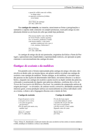 A Poesia Trovadoresca
8/12
e quem for velida como nós velidas,
se amigo amar,
so aquestas aveleneiras frolidas;
verrá bailar
....................
Aires Nunez de santiago
(CV 462; CBN 818)
Nas cantigas de romaria, ou romarias, mencionam-se festas e peregrinações a
santuários e capelas onde a donzela vai cumprir promessas, rezar pelo amigo ou sim-
plesmente distrair-se em locais de culto que ainda hoje perduram.
Pois nossas madres vam a San Simon
de Val de Prados candeas queimas,
nós, as meninas, punhemos d’andar
com nossas madres, e elas enton
queimen candeas por nós e por si
e nós, meninas, bailaremos i
.....................
Pêro de Viviãez
(CV 336; CBN 698)
As cantigas de amigo são de raiz peninsular, originárias da Galiza e Norte de Por-
tugal, e apresentam uma simplicidade e espontaneidade notáveis, em oposição ao pala-
cianismo e convencionalismo das cantigas de amor.
Cantigas de escárnio e da maldizer
Em paralelo com o lirismo representado pelas cantigas de amigo e de amor, des-
envolve-se desde cedo, na mesma época, um género satírico revelado nas cantigas de
escárnio e nas cantigas de maldizer. Nestas cantigas, as de maldizer, o trovador troça
das pessoas ou das acções de determinados indivíduos, em termos directos e «a desco-
berto», enquanto nas cantigas de escárnio o poeta recorre ao duplo sentido das palavras,
criticando e escarnecendo de alguém «per palavras cubertas», conforme diz a Arte de
Trovar do Cancioneiro da Biblioteca Nacional. Ao contrário da composição satírica de
origem provençal – «o sirventês», de carácter social e correctivo, abordando assuntos de
interesse geral, a nossa produção satírica cai essencialmente na critica individual e utili-
za a ironia, o chiste e até a linguagem obscena com o intuito de ferir.
Cantiga de escárnio Cantiga de maldizer
O que foi passar a serra Foi um dia Lopo jograr
e non quis servir a terra a casa dum infançon cantar
e ora entra na guerra, e mandou-lhe ele por don dar
que faroneja? três couces na garganta,
Pois ele agora tão muito erra, e foi-lhe escasso, a meu cuidar,
maldito seja! Segundo como ele canta
................. ....................
Afonso X, o Sábio6
Martin Soarez
(CV 77; CBN 439) (CV 974)
6
Nota: Afonso X, abandonado e traído por muitos dos seus cavaleiros na luta contra os mouros andaluzes
(1260), amaldiçoa os traidores e critica a sua cobardia.
 