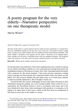 A poetry program for the very
elderly—Narrative perspective
on one therapeutic model
Marvin Wexler*
(Received 30 July 2013; accepted 15 November 2013)
The focus of this report is a poetry program that the author has been conducting at a nursing home/
short-stay rehabilitation facility for the past three and a half years. The program involves reading
poetry to groups of very elderly residents who have significant mental and/or physical disabilities. This
article includes a description of the program and the author’s observations of its beneficial effects.
Poetry readings were also given to individual seniors who have significant dementia. The therapeutic
value of the program to the elders and to the person reading the poetry to the elders is discussed.
Keywords Elderly; poetry reading; nursing home; therapeutic
For the past three and a half years, I have been reading poetry once a month to a group
of very elderly and infirm residents at a very well-respected nursing home/short-stay
rehabilitation facility in Westchester County, New York. I had approached the facility
with a proposal for this poetry program. I had some previous experience reading
poetry to groups, but those groups were composed neither of the very elderly nor the
infirm. So I did not know whether this idea made sense, or, if it had merit, whether
I could successfully implement it. But I thought it worth a try.
I found the first few sessions challenging. Several of the elders fell asleep in their
wheelchairs during the reading, one or two snoring audibly. Some could not see, or
understand, the PowerPoint pictures I used to accompany each poem, and a few
were disturbed by that. Some others interrupted with questions or comments, or by
asking to be taken back to their room—which would have been less problematic if
they had not done that in the middle of a poem.
*Corresponding author. Marvin Wexler, Kornstein Veisz Wexler & Pollard, LLP, 757 Third Avenue,
New York, NY 10017, USA. Tel: (212) 418-8630. Email: Mwexler@kvwmail.com
Journal of Poetry Therapy, 2014
Vol. 27, No. 1, 35–46, http://dx.doi.org/10.1080/08893675.2014.871811
© 2014 The Author(s). Published by Routledge.
This is an Open Access article. Non-commercial re-use, distribution, and reproduction in any medium, provided the original
work is properly attributed, cited, and is not altered, transformed, or built upon in any way, is permitted. The moral rights of the
named author(s) have been asserted.
 