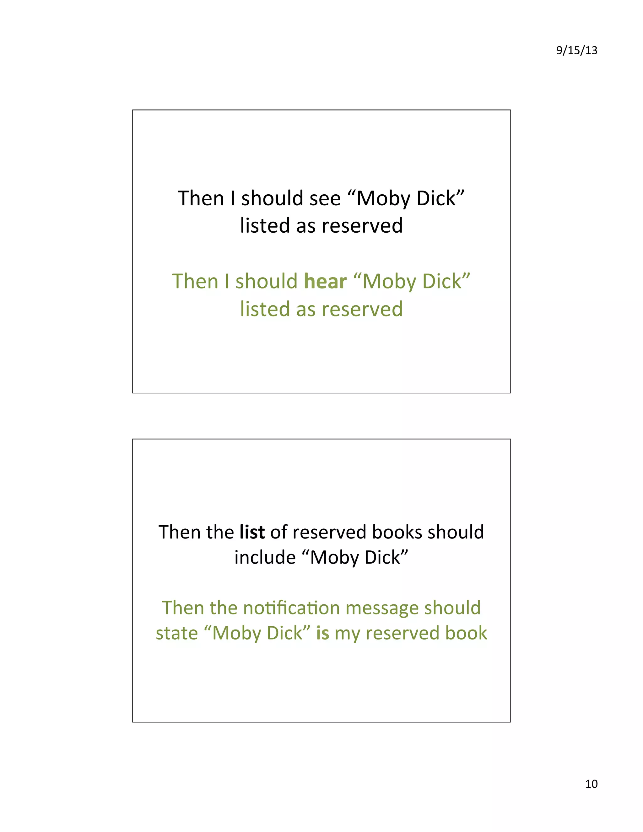 9/15/13	
  
10	
  
Then	
  I	
  should	
  see	
  “Moby	
  Dick”	
  
listed	
  as	
  reserved	
  
	
  
Then	
  I	
  should	
  hear	
  “Moby	
  Dick”	
  
listed	
  as	
  reserved	
  
Then	
  the	
  list	
  of	
  reserved	
  books	
  should	
  
include	
  “Moby	
  Dick”	
  
	
  
Then	
  the	
  no7ﬁca7on	
  message	
  should	
  
state	
  “Moby	
  Dick”	
  is	
  my	
  reserved	
  book	
  
 