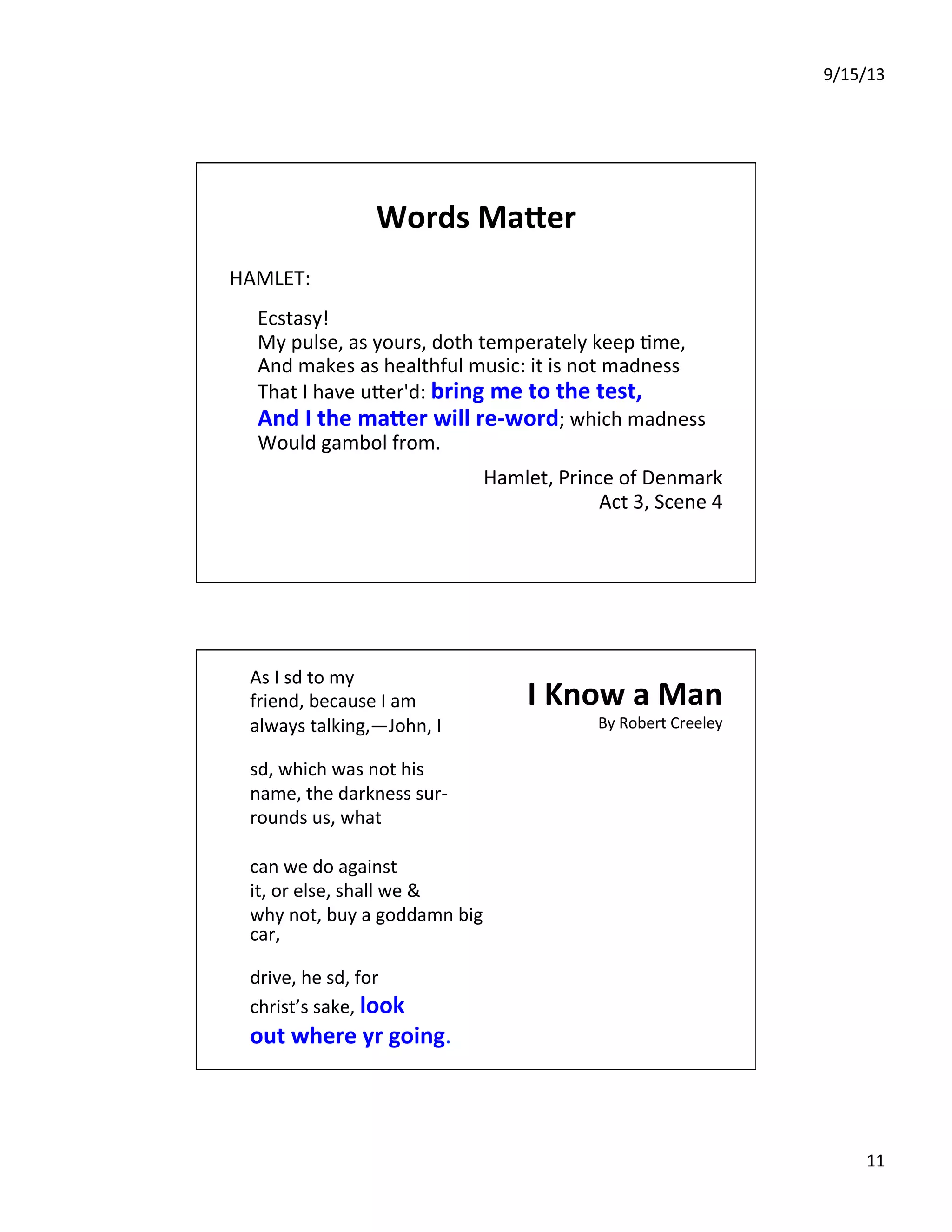 9/15/13	
  
11	
  
Words	
  Ma.er	
  
HAMLET:	
  
	
  
	
  Ecstasy!	
  
	
  My	
  pulse,	
  as	
  yours,	
  doth	
  temperately	
  keep	
  7me,	
  
	
  And	
  makes	
  as	
  healthful	
  music:	
  it	
  is	
  not	
  madness	
  
	
  That	
  I	
  have	
  uIer'd:	
  bring	
  me	
  to	
  the	
  test,	
  
	
  And	
  I	
  the	
  ma.er	
  will	
  re-­‐word;	
  which	
  madness	
  
	
  Would	
  gambol	
  from.	
  
	
  
Hamlet,	
  Prince	
  of	
  Denmark	
  
Act	
  3,	
  Scene	
  4	
  
I	
  Know	
  a	
  Man	
  
By	
  Robert	
  Creeley	
  
As	
  I	
  sd	
  to	
  my	
  	
  	
  	
  
friend,	
  because	
  I	
  am	
  	
  	
  	
  
always	
  talking,—John,	
  I	
  	
  
	
  
sd,	
  which	
  was	
  not	
  his	
  	
  	
  	
  
name,	
  the	
  darkness	
  sur-­‐	
  	
  
rounds	
  us,	
  what	
  	
  
	
  
can	
  we	
  do	
  against	
  	
  
it,	
  or	
  else,	
  shall	
  we	
  &	
  	
  
why	
  not,	
  buy	
  a	
  goddamn	
  big	
  
car,	
  	
  
	
  
drive,	
  he	
  sd,	
  for	
  	
  	
  	
  
christ’s	
  sake,	
  look	
  	
  	
  	
  
out	
  where	
  yr	
  going.	
  
 