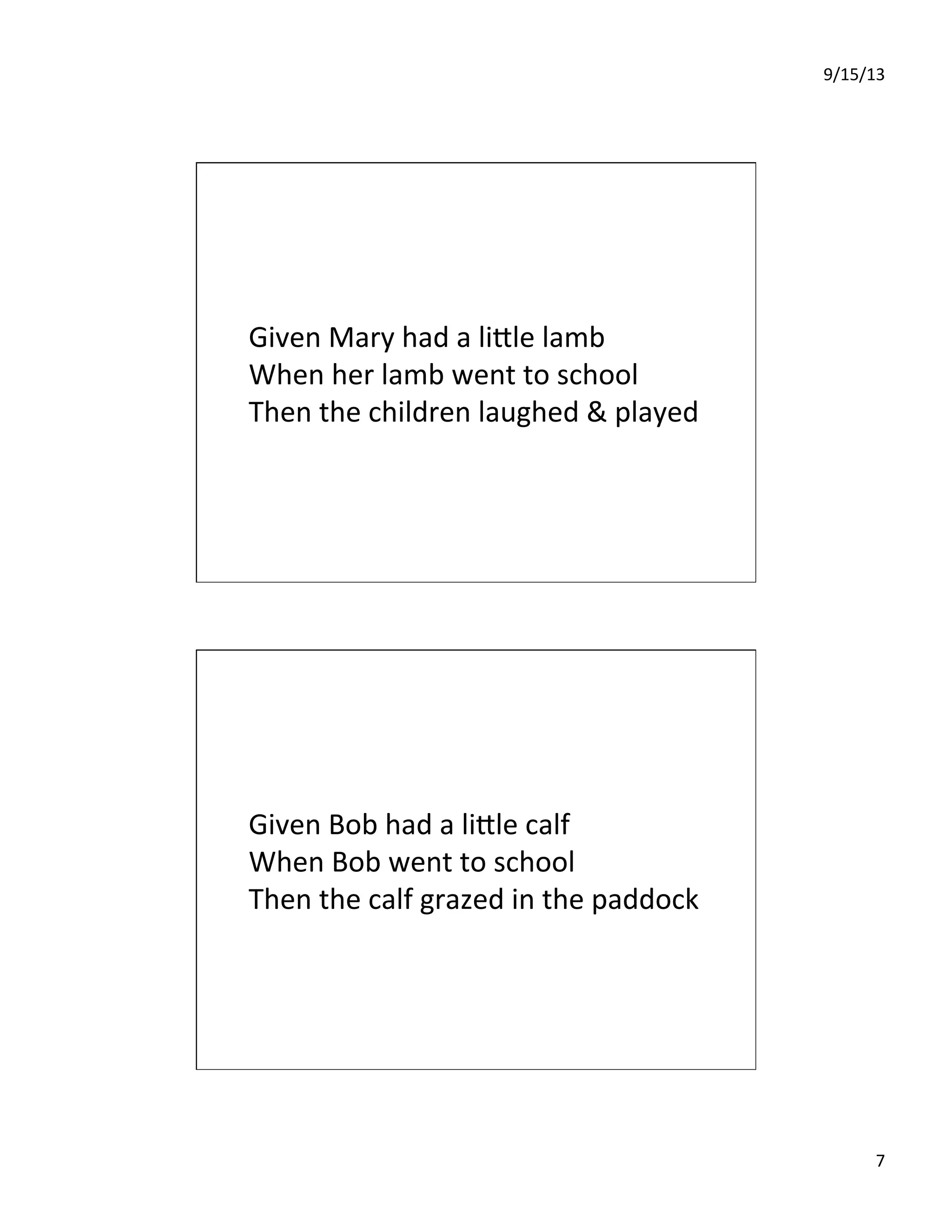 9/15/13	
  
7	
  
Given	
  Mary	
  had	
  a	
  liIle	
  lamb	
  
When	
  her	
  lamb	
  went	
  to	
  school	
  
Then	
  the	
  children	
  laughed	
  &	
  played	
  
Given	
  Bob	
  had	
  a	
  liIle	
  calf	
  
When	
  Bob	
  went	
  to	
  school	
  
Then	
  the	
  calf	
  grazed	
  in	
  the	
  paddock	
  
 