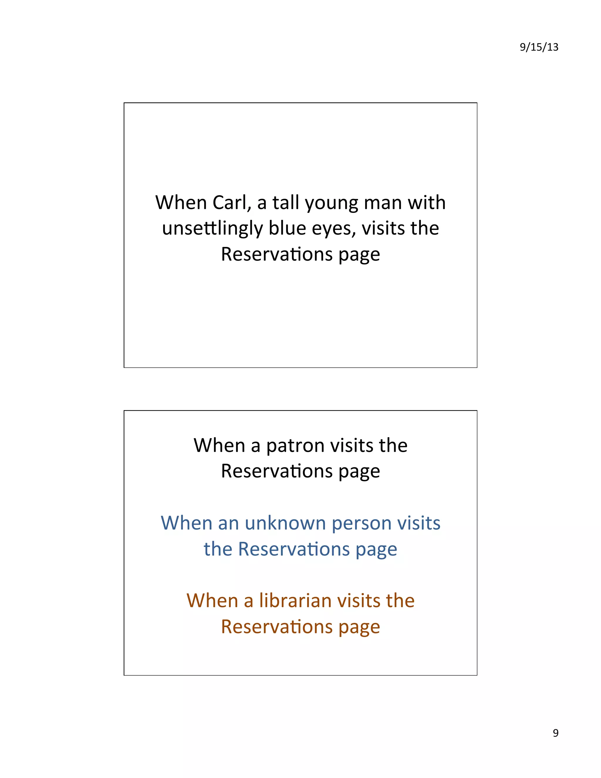 9/15/13	
  
9	
  
When	
  Carl,	
  a	
  tall	
  young	
  man	
  with	
  
unseIlingly	
  blue	
  eyes,	
  visits	
  the	
  
Reserva7ons	
  page	
  
When	
  a	
  patron	
  visits	
  the	
  
Reserva7ons	
  page	
  
	
  
When	
  an	
  unknown	
  person	
  visits	
  
the	
  Reserva7ons	
  page	
  
	
  
When	
  a	
  librarian	
  visits	
  the	
  
Reserva7ons	
  page	
  
 