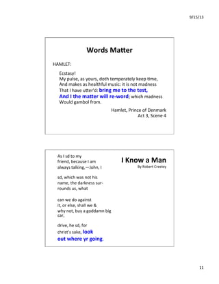 9/15/13	
  
11	
  
Words	
  Ma.er	
  
HAMLET:	
  
	
  
	
  Ecstasy!	
  
	
  My	
  pulse,	
  as	
  yours,	
  doth	
  temperately	
  keep	
  7me,	
  
	
  And	
  makes	
  as	
  healthful	
  music:	
  it	
  is	
  not	
  madness	
  
	
  That	
  I	
  have	
  uIer'd:	
  bring	
  me	
  to	
  the	
  test,	
  
	
  And	
  I	
  the	
  ma.er	
  will	
  re-­‐word;	
  which	
  madness	
  
	
  Would	
  gambol	
  from.	
  
	
  
Hamlet,	
  Prince	
  of	
  Denmark	
  
Act	
  3,	
  Scene	
  4	
  
I	
  Know	
  a	
  Man	
  
By	
  Robert	
  Creeley	
  
As	
  I	
  sd	
  to	
  my	
  	
  	
  	
  
friend,	
  because	
  I	
  am	
  	
  	
  	
  
always	
  talking,—John,	
  I	
  	
  
	
  
sd,	
  which	
  was	
  not	
  his	
  	
  	
  	
  
name,	
  the	
  darkness	
  sur-­‐	
  	
  
rounds	
  us,	
  what	
  	
  
	
  
can	
  we	
  do	
  against	
  	
  
it,	
  or	
  else,	
  shall	
  we	
  &	
  	
  
why	
  not,	
  buy	
  a	
  goddamn	
  big	
  
car,	
  	
  
	
  
drive,	
  he	
  sd,	
  for	
  	
  	
  	
  
christ’s	
  sake,	
  look	
  	
  	
  	
  
out	
  where	
  yr	
  going.	
  
 