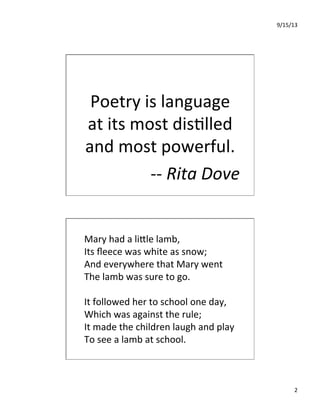 9/15/13	
  
2	
  
	
  	
  
Poetry	
  is	
  language	
  
at	
  its	
  most	
  dis7lled	
  
and	
  most	
  powerful.	
  	
  	
  
-­‐-­‐	
  Rita	
  Dove	
  
Mary	
  had	
  a	
  liIle	
  lamb,	
  	
  
Its	
  ﬂeece	
  was	
  white	
  as	
  snow;	
  	
  
And	
  everywhere	
  that	
  Mary	
  went	
  	
  
The	
  lamb	
  was	
  sure	
  to	
  go.	
  	
  
	
  
It	
  followed	
  her	
  to	
  school	
  one	
  day,	
  	
  
Which	
  was	
  against	
  the	
  rule;	
  	
  
It	
  made	
  the	
  children	
  laugh	
  and	
  play	
  	
  
To	
  see	
  a	
  lamb	
  at	
  school.	
  	
  
 