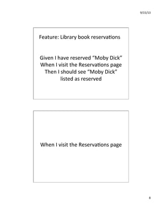 9/15/13	
  
8	
  
Feature:	
  Library	
  book	
  reserva7ons	
  
Given	
  I	
  have	
  reserved	
  “Moby	
  Dick”	
  
When	
  I	
  visit	
  the	
  Reserva7ons	
  page	
  
Then	
  I	
  should	
  see	
  “Moby	
  Dick”	
  
listed	
  as	
  reserved	
  
When	
  I	
  visit	
  the	
  Reserva7ons	
  page	
  
 