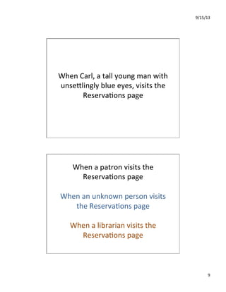 9/15/13	
  
9	
  
When	
  Carl,	
  a	
  tall	
  young	
  man	
  with	
  
unseIlingly	
  blue	
  eyes,	
  visits	
  the	
  
Reserva7ons	
  page	
  
When	
  a	
  patron	
  visits	
  the	
  
Reserva7ons	
  page	
  
	
  
When	
  an	
  unknown	
  person	
  visits	
  
the	
  Reserva7ons	
  page	
  
	
  
When	
  a	
  librarian	
  visits	
  the	
  
Reserva7ons	
  page	
  
 